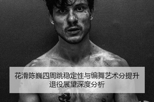 花滑陈巍四周跳稳定性与编舞艺术分提升 退役展望深度分析