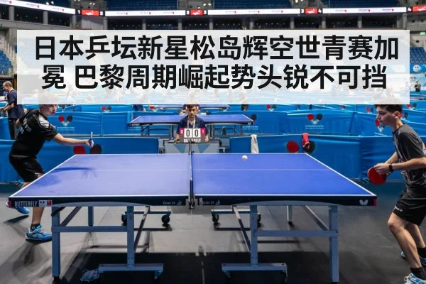 日本乒坛新星松岛辉空世青赛加冕 巴黎周期崛起势头锐不可挡
